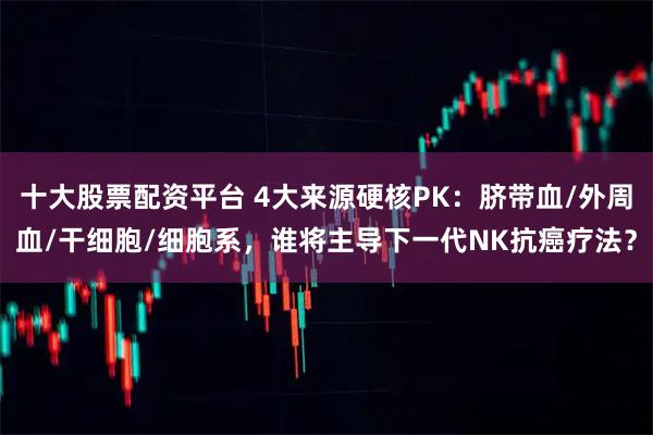 十大股票配资平台 4大来源硬核PK:脐带血/外周血/干细胞/细胞系,谁将主导下一代NK抗癌疗法?