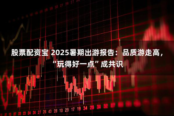 股票配资宝 2025暑期出游报告：品质游走高，“玩得好一点”成共识