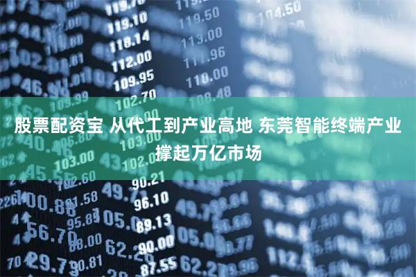 股票配资宝 从代工到产业高地 东莞智能终端产业撑起万亿市场