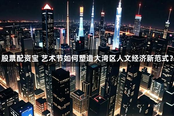 股票配资宝 艺术节如何塑造大湾区人文经济新范式？