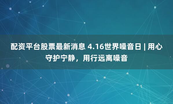 配资平台股票最新消息 4.16世界噪音日 | 用心守护宁静，用行远离噪音