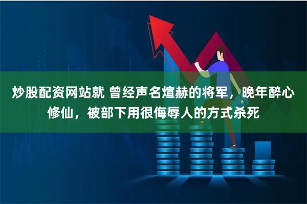 炒股配资网站就 曾经声名煊赫的将军，晚年醉心修仙，被部下用很侮辱人的方式杀死